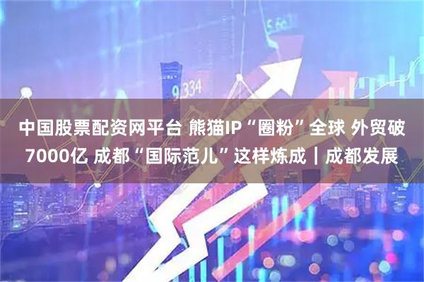中国股票配资网平台 熊猫IP“圈粉”全球 外贸破7000亿 成都“国际范儿”这样炼成｜成都发展